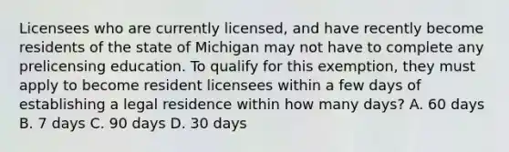 Licensees who are currently licensed, and have recently become residents of the state of Michigan may not have to complete any prelicensing education. To qualify for this exemption, they must apply to become resident licensees within a few days of establishing a legal residence within how many days? A. 60 days B. 7 days C. 90 days D. 30 days