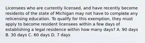 Licensees who are currently licensed, and have recently become residents of the state of Michigan may not have to complete any relicensing education. To qualify for this exemption, they must apply to become resident licensees within a few days of establishing a legal residence within how many days? A. 90 days B. 30 days C. 60 days D. 7 days