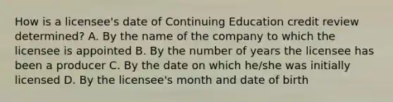 How is a licensee's date of Continuing Education credit review determined? A. By the name of the company to which the licensee is appointed B. By the number of years the licensee has been a producer C. By the date on which he/she was initially licensed D. By the licensee's month and date of birth