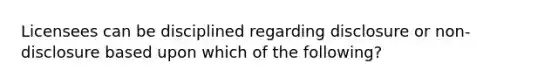 Licensees can be disciplined regarding disclosure or non-disclosure based upon which of the following?