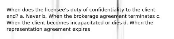 When does the licensee's duty of confidentiality to the client end? a. Never b. When the brokerage agreement terminates c. When the client becomes incapacitated or dies d. When the representation agreement expires