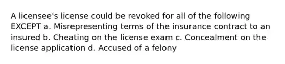 A licensee's license could be revoked for all of the following EXCEPT a. Misrepresenting terms of the insurance contract to an insured b. Cheating on the license exam c. Concealment on the license application d. Accused of a felony