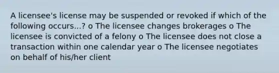 A licensee's license may be suspended or revoked if which of the following occurs...? o The licensee changes brokerages o The licensee is convicted of a felony o The licensee does not close a transaction within one calendar year o The licensee negotiates on behalf of his/her client