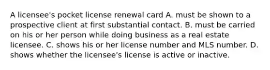 A licensee's pocket license renewal card A. must be shown to a prospective client at first substantial contact. B. must be carried on his or her person while doing business as a real estate licensee. C. shows his or her license number and MLS number. D. shows whether the licensee's license is active or inactive.