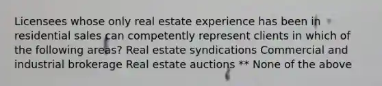 Licensees whose only real estate experience has been in residential sales can competently represent clients in which of the following areas? Real estate syndications Commercial and industrial brokerage Real estate auctions ** None of the above