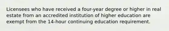 Licensees who have received a four-year degree or higher in real estate from an accredited institution of higher education are exempt from the 14-hour continuing education requirement.