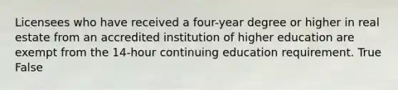 Licensees who have received a four-year degree or higher in real estate from an accredited institution of higher education are exempt from the 14-hour continuing education requirement. True False