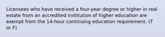 Licensees who have received a four-year degree or higher in real estate from an accredited institution of higher education are exempt from the 14-hour continuing education requirement. (T or F)