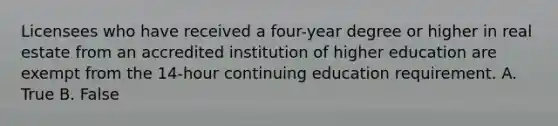 Licensees who have received a four-year degree or higher in real estate from an accredited institution of higher education are exempt from the 14-hour continuing education requirement. A. True B. False