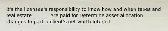 It's the licensee's responsibility to know how and when taxes and real estate ______. Are paid for Determine asset allocation changes Impact a client's net worth Interact