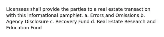 Licensees shall provide the parties to a real estate transaction with this informational pamphlet. a. Errors and Omissions b. Agency Disclosure c. Recovery Fund d. Real Estate Research and Education Fund