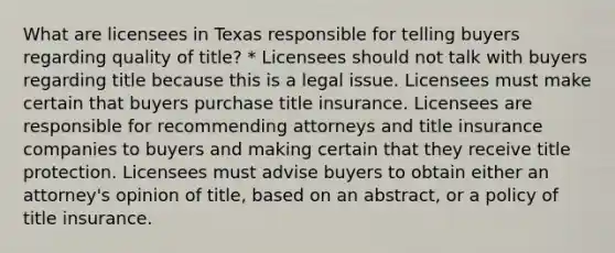 What are licensees in Texas responsible for telling buyers regarding quality of title? * Licensees should not talk with buyers regarding title because this is a legal issue. Licensees must make certain that buyers purchase title insurance. Licensees are responsible for recommending attorneys and title insurance companies to buyers and making certain that they receive title protection. Licensees must advise buyers to obtain either an attorney's opinion of title, based on an abstract, or a policy of title insurance.