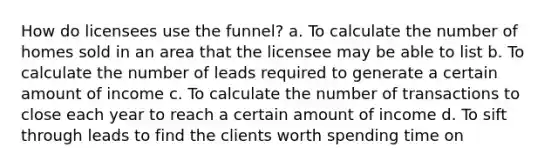 How do licensees use the funnel? a. To calculate the number of homes sold in an area that the licensee may be able to list b. To calculate the number of leads required to generate a certain amount of income c. To calculate the number of transactions to close each year to reach a certain amount of income d. To sift through leads to find the clients worth spending time on