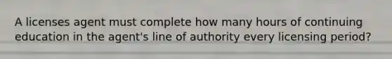 A licenses agent must complete how many hours of continuing education in the agent's line of authority every licensing period?