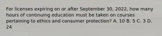 For licenses expiring on or after September 30, 2022, how many hours of continuing education must be taken on courses pertaining to ethics and consumer protection? A. 10 B. 5 C. 3 D. 24