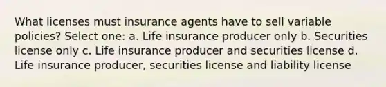 What licenses must insurance agents have to sell variable policies? Select one: a. Life insurance producer only b. Securities license only c. Life insurance producer and securities license d. Life insurance producer, securities license and liability license