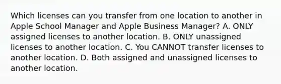 Which licenses can you transfer from one location to another in Apple School Manager and Apple Business Manager? A. ONLY assigned licenses to another location. B. ONLY unassigned licenses to another location. C. You CANNOT transfer licenses to another location. D. Both assigned and unassigned licenses to another location.