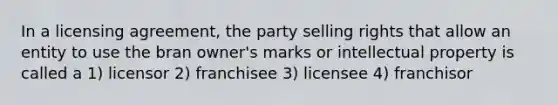 In a licensing agreement, the party selling rights that allow an entity to use the bran owner's marks or intellectual property is called a 1) licensor 2) franchisee 3) licensee 4) franchisor