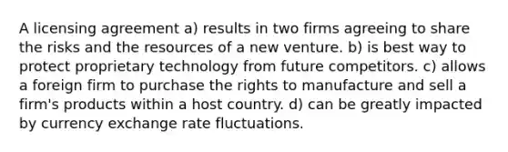 A licensing agreement a) results in two firms agreeing to share the risks and the resources of a new venture. b) is best way to protect proprietary technology from future competitors. c) allows a foreign firm to purchase the rights to manufacture and sell a firm's products within a host country. d) can be greatly impacted by currency exchange rate fluctuations.