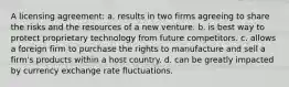 A licensing agreement: a. results in two firms agreeing to share the risks and the resources of a new venture. b. is best way to protect proprietary technology from future competitors. c. allows a foreign firm to purchase the rights to manufacture and sell a firm's products within a host country. d. can be greatly impacted by currency exchange rate fluctuations.