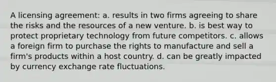 A licensing agreement: a. results in two firms agreeing to share the risks and the resources of a new venture. b. is best way to protect proprietary technology from future competitors. c. allows a foreign firm to purchase the rights to manufacture and sell a firm's products within a host country. d. can be greatly impacted by currency exchange rate fluctuations.