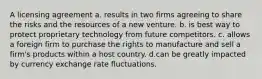 A licensing agreement a. results in two firms agreeing to share the risks and the resources of a new venture. b. is best way to protect proprietary technology from future competitors. c. allows a foreign firm to purchase the rights to manufacture and sell a firm's products within a host country. d.can be greatly impacted by currency exchange rate fluctuations.