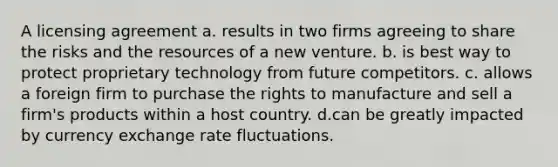 A licensing agreement a. results in two firms agreeing to share the risks and the resources of a new venture. b. is best way to protect proprietary technology from future competitors. c. allows a foreign firm to purchase the rights to manufacture and sell a firm's products within a host country. d.can be greatly impacted by currency exchange rate fluctuations.