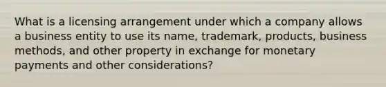 What is a licensing arrangement under which a company allows a business entity to use its name, trademark, products, business methods, and other property in exchange for monetary payments and other considerations?