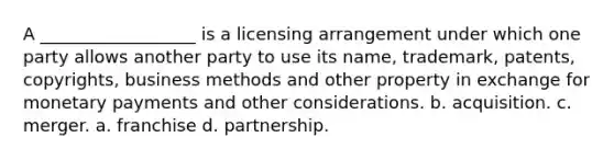 A __________________ is a licensing arrangement under which one party allows another party to use its name, trademark, patents, copyrights, business methods and other property in exchange for monetary payments and other considerations. b. acquisition. c. merger. a. franchise d. partnership.