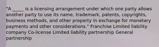 "A _____ is a licensing arrangement under which one party allows another party to use its name, trademark, patents, copyrights, business methods, and other property in exchange for monetary payments and other considerations." Franchise Limited liability company Co-license Limited liability partnership General partnership