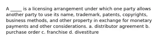 A _____ is a licensing arrangement under which one party allows another party to use its name, trademark, patents, copyrights, business methods, and other property in exchange for monetary payments and other considerations. a. distributor agreement b. purchase order c. franchise d. divestiture