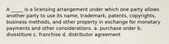 A _____ is a licensing arrangement under which one party allows another party to use its name, trademark, patents, copyrights, business methods, and other property in exchange for monetary payments and other considerations. a. purchase order b. divestiture c. franchise d. distributor agreement