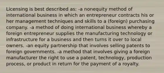 Licensing is best described as: -a nonequity method of international business in which an entrepreneur contracts his or her management techniques and skills to a (foreign) purchasing company. -a method of doing international business whereby a foreign entrepreneur supplies the manufacturing technology or infrastructure for a business and then turns it over to local owners. -an equity partnership that involves selling patents to foreign governments. -a method that involves giving a foreign manufacturer the right to use a patent, technology, production process, or product in return for the payment of a royalty.