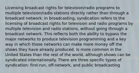 Licensing broadcast rights for television/radio programs to multiple television/radio stations directly rather than through a broadcast network. In broadcasting, syndication refers to the licensing of broadcast rights for television and radio programs by multiple television and radio stations, without going through a broadcast network. This reflects both the ability to bypass the major networks to produce television programming and a key way in which those networks can make more money off the shows they have already produced. Is more common in the United States than the rest of the world, although shows can be syndicated internationally. There are three specific types of syndication: first-run, off-network, and public broadcasting