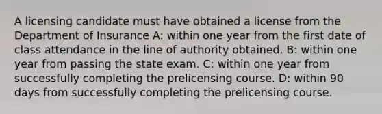 A licensing candidate must have obtained a license from the Department of Insurance A: within one year from the first date of class attendance in the line of authority obtained. B: within one year from passing the state exam. C: within one year from successfully completing the prelicensing course. D: within 90 days from successfully completing the prelicensing course.