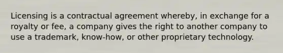 Licensing is a contractual agreement whereby, in exchange for a royalty or fee, a company gives the right to another company to use a trademark, know-how, or other proprietary technology.