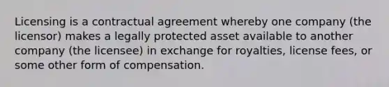 Licensing is a contractual agreement whereby one company (the licensor) makes a legally protected asset available to another company (the licensee) in exchange for royalties, license fees, or some other form of compensation.