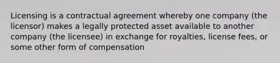 Licensing is a contractual agreement whereby one company (the licensor) makes a legally protected asset available to another company (the licensee) in exchange for royalties, license fees, or some other form of compensation