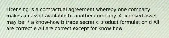 Licensing is a contractual agreement whereby one company makes an asset available to another company. A licensed asset may be: * a know-how b trade secret c product formulation d All are correct e All are correct except for know-how