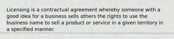 Licensing is a contractual agreement whereby someone with a good idea for a business sells others the rights to use the business name to sell a product or service in a given territory in a specified manner.