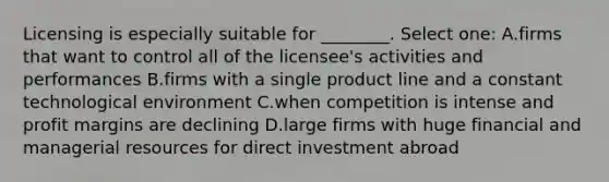 Licensing is especially suitable for ________. Select one: A.firms that want to control all of the licensee's activities and performances B.firms with a single product line and a constant technological environment C.when competition is intense and profit margins are declining D.large firms with huge financial and managerial resources for direct investment abroad