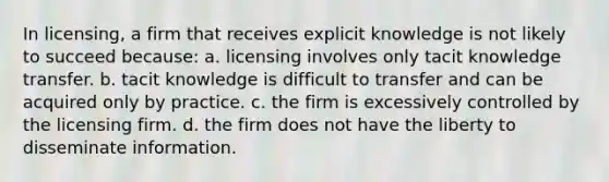 In licensing, a firm that receives explicit knowledge is not likely to succeed because: a. licensing involves only tacit knowledge transfer. b. tacit knowledge is difficult to transfer and can be acquired only by practice. c. the firm is excessively controlled by the licensing firm. d. the firm does not have the liberty to disseminate information.