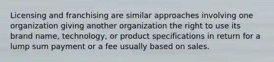 Licensing and franchising are similar approaches involving one organization giving another organization the right to use its brand name, technology, or product specifications in return for a lump sum payment or a fee usually based on sales.