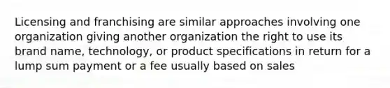 Licensing and franchising are similar approaches involving one organization giving another organization the right to use its brand name, technology, or product specifications in return for a lump sum payment or a fee usually based on sales