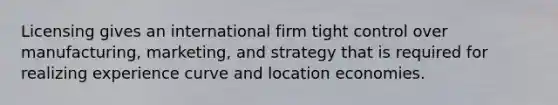 Licensing gives an international firm tight control over manufacturing, marketing, and strategy that is required for realizing experience curve and location economies.