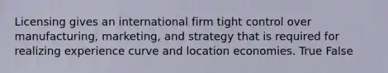 Licensing gives an international firm tight control over manufacturing, marketing, and strategy that is required for realizing experience curve and location economies. True False