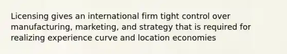 Licensing gives an international firm tight control over manufacturing, marketing, and strategy that is required for realizing experience curve and location economies