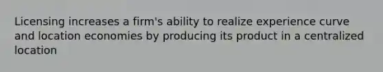 Licensing increases a firm's ability to realize experience curve and location economies by producing its product in a centralized location