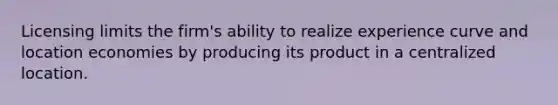 Licensing limits the firm's ability to realize experience curve and location economies by producing its product in a centralized location.