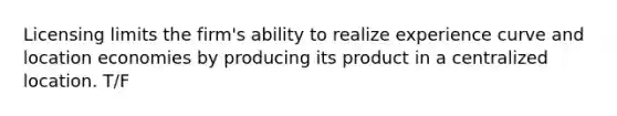 Licensing limits the firm's ability to realize experience curve and location economies by producing its product in a centralized location. T/F